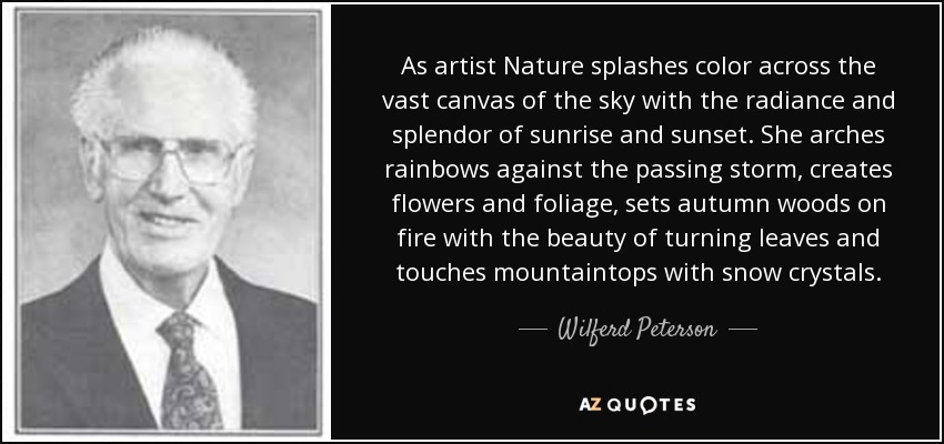 As artist Nature splashes color across the vast canvas of the sky with the radiance and splendor of sunrise and sunset. She arches rainbows against the passing storm, creates flowers and foliage, sets autumn woods on fire with the beauty of turning leaves and touches mountaintops with snow crystals. - Wilferd Peterson