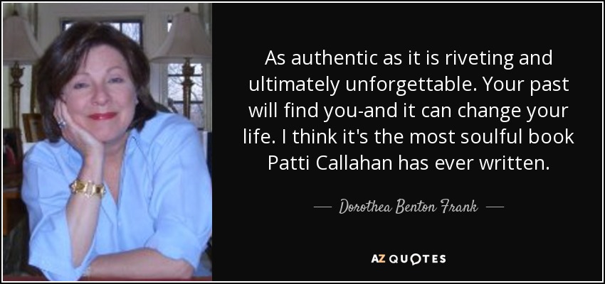 As authentic as it is riveting and ultimately unforgettable. Your past will find you-and it can change your life. I think it's the most soulful book Patti Callahan has ever written. - Dorothea Benton Frank