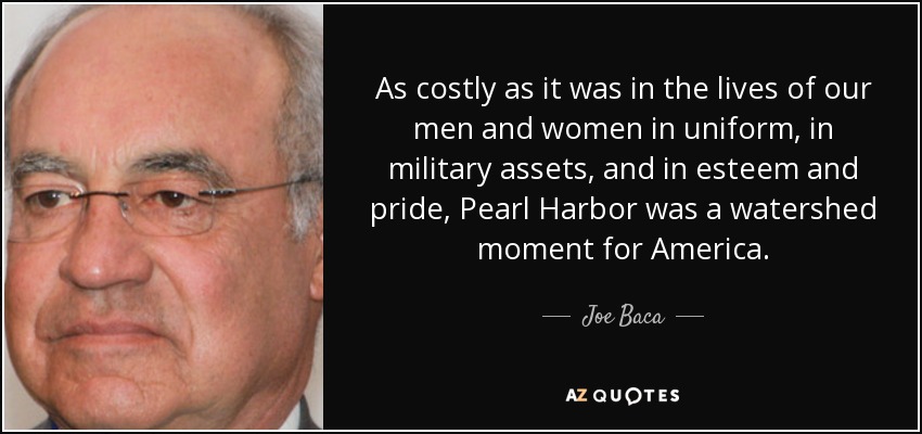 Por muy costoso que fuera en vidas de nuestros hombres y mujeres de uniforme, en activos militares y en estima y orgullo, Pearl Harbor fue un momento decisivo para Estados Unidos. - Joe Baca