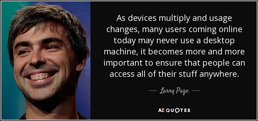 A medida que se multiplican los dispositivos y cambia el uso -muchos usuarios que se conectan hoy en día puede que nunca utilicen un equipo de sobremesa-, cada vez es más importante garantizar que la gente pueda acceder a todas sus cosas desde cualquier lugar. - Larry Page