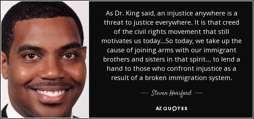 As Dr. King said, an injustice anywhere is a threat to justice everywhere. It is that creed of the civil rights movement that still motivates us today...So today, we take up the cause of joining arms with our immigrant brothers and sisters in that spirit... to lend a hand to those who confront injustice as a result of a broken immigration system. - Steven Horsford