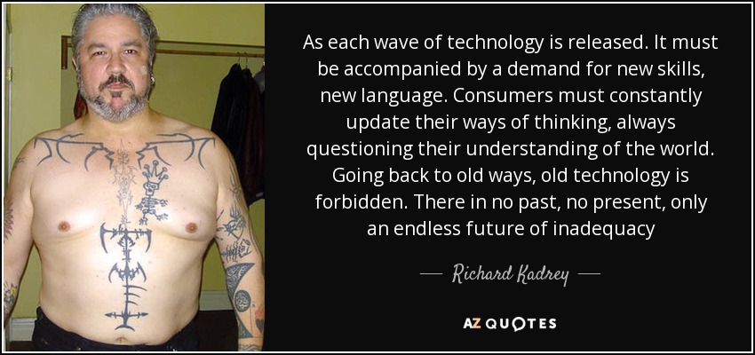 As each wave of technology is released. It must be accompanied by a demand for new skills, new language. Consumers must constantly update their ways of thinking, always questioning their understanding of the world. Going back to old ways, old technology is forbidden. There in no past, no present, only an endless future of inadequacy - Richard Kadrey