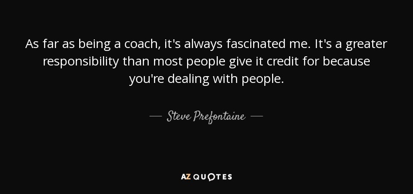 As far as being a coach, it's always fascinated me. It's a greater responsibility than most people give it credit for because you're dealing with people. - Steve Prefontaine