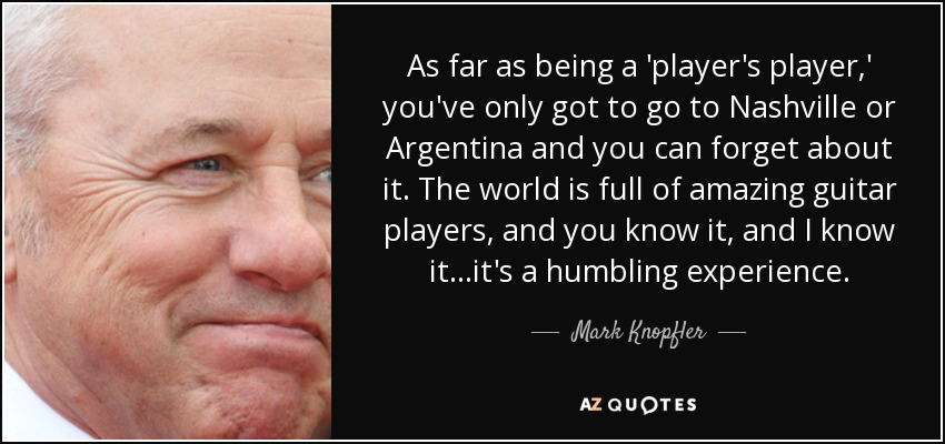 As far as being a 'player's player,' you've only got to go to Nashville or Argentina and you can forget about it. The world is full of amazing guitar players, and you know it, and I know it...it's a humbling experience. - Mark Knopfler