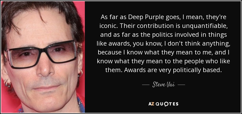 As far as Deep Purple goes, I mean, they're iconic. Their contribution is unquantifiable, and as far as the politics involved in things like awards, you know, I don't think anything, because I know what they mean to me, and I know what they mean to the people who like them. Awards are very politically based. - Steve Vai