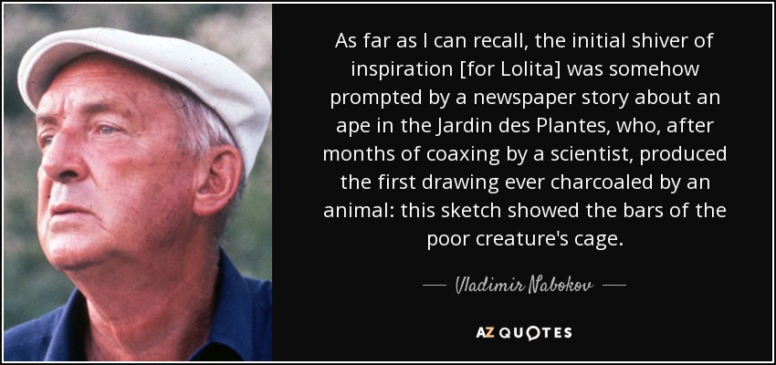 As far as I can recall, the initial shiver of inspiration [for Lolita] was somehow prompted by a newspaper story about an ape in the Jardin des Plantes, who, after months of coaxing by a scientist, produced the first drawing ever charcoaled by an animal: this sketch showed the bars of the poor creature's cage. - Vladimir Nabokov