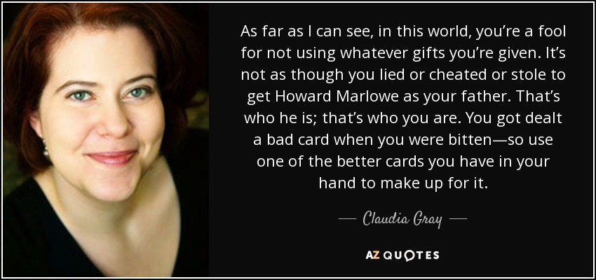 As far as I can see, in this world, you’re a fool for not using whatever gifts you’re given. It’s not as though you lied or cheated or stole to get Howard Marlowe as your father. That’s who he is; that’s who you are. You got dealt a bad card when you were bitten—so use one of the better cards you have in your hand to make up for it. - Claudia Gray