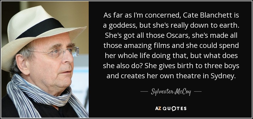 As far as I'm concerned, Cate Blanchett is a goddess, but she's really down to earth. She's got all those Oscars, she's made all those amazing films and she could spend her whole life doing that, but what does she also do? She gives birth to three boys and creates her own theatre in Sydney. - Sylvester McCoy