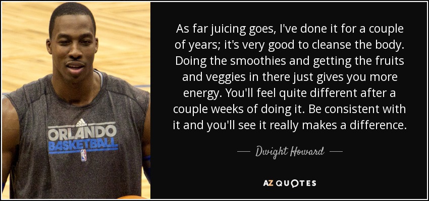 As far juicing goes, I've done it for a couple of years; it's very good to cleanse the body. Doing the smoothies and getting the fruits and veggies in there just gives you more energy. You'll feel quite different after a couple weeks of doing it. Be consistent with it and you'll see it really makes a difference. - Dwight Howard