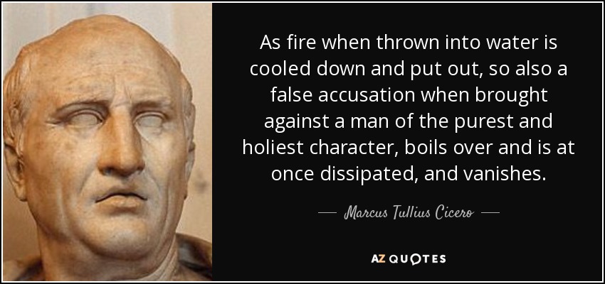 As fire when thrown into water is cooled down and put out, so also a false accusation when brought against a man of the purest and holiest character, boils over and is at once dissipated, and vanishes. - Marcus Tullius Cicero