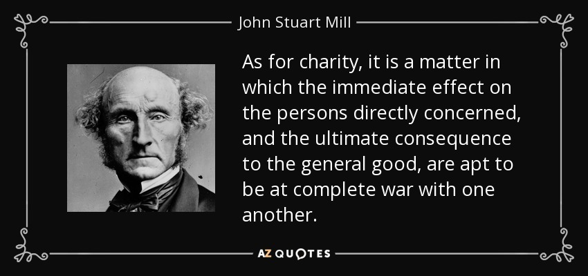 As for charity, it is a matter in which the immediate effect on the persons directly concerned, and the ultimate consequence to the general good, are apt to be at complete war with one another. - John Stuart Mill