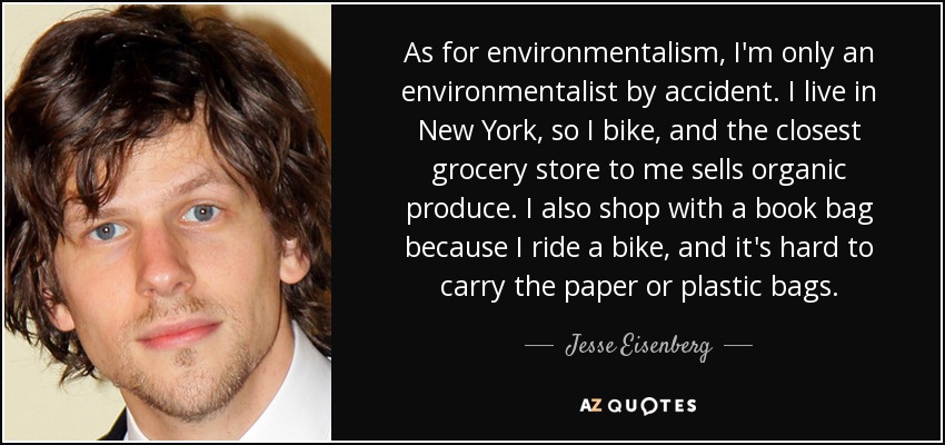 En cuanto al ecologismo, sólo soy ecologista por accidente. Vivo en New York, así que voy en bici, y el supermercado más cercano vende productos ecológicos. También compro con una bolsa de libros porque voy en bici, y es difícil llevar las bolsas de papel o plástico. - Jesse Eisenberg