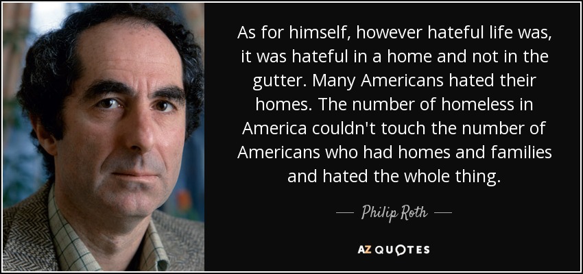 As for himself, however hateful life was, it was hateful in a home and not in the gutter. Many Americans hated their homes. The number of homeless in America couldn't touch the number of Americans who had homes and families and hated the whole thing. - Philip Roth