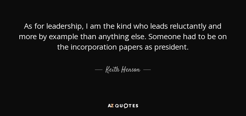 As for leadership, I am the kind who leads reluctantly and more by example than anything else. Someone had to be on the incorporation papers as president. - Keith Henson