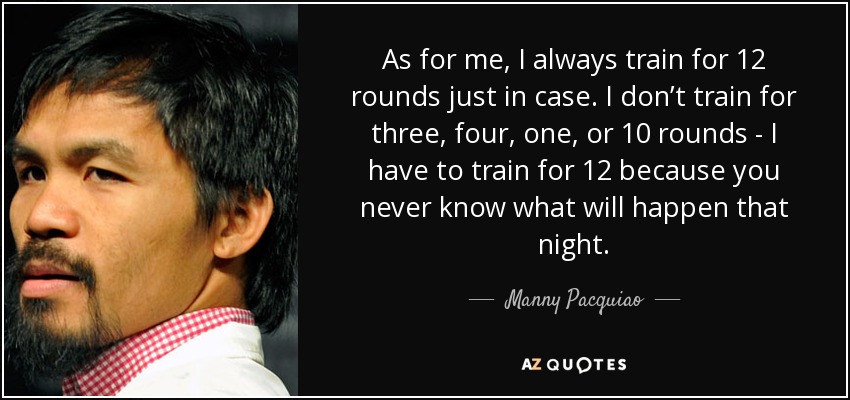 As for me, I always train for 12 rounds just in case. I don’t train for three, four, one, or 10 rounds - I have to train for 12 because you never know what will happen that night. - Manny Pacquiao