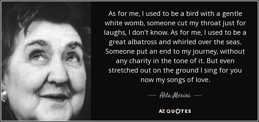 As for me, I used to be a bird with a gentle white womb, someone cut my throat just for laughs, I don’t know. As for me, I used to be a great albatross and whirled over the seas. Someone put an end to my journey, without any charity in the tone of it. But even stretched out on the ground I sing for you now my songs of love. - Alda Merini