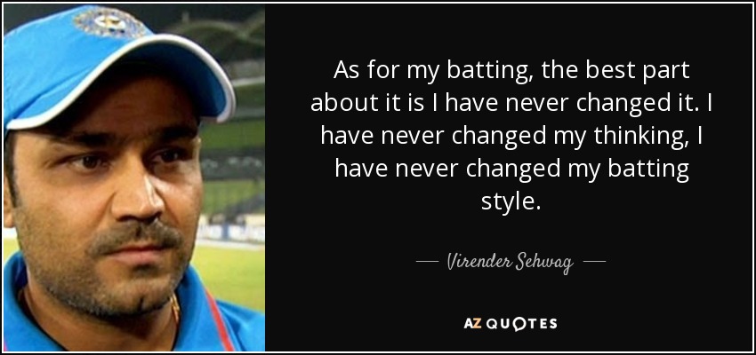 As for my batting, the best part about it is I have never changed it. I have never changed my thinking, I have never changed my batting style. - Virender Sehwag