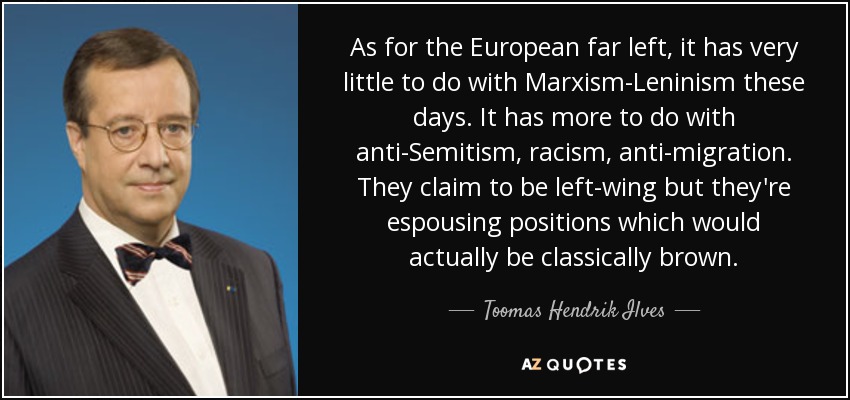 En cuanto a la extrema izquierda europea, hoy en día tiene muy poco que ver con el marxismo-leninismo. Tiene más que ver con el antisemitismo, el racismo y la antimigración. Dicen ser de izquierdas, pero defienden posiciones que en realidad serían clásicamente marxistas. - Toomas Hendrik Ilves