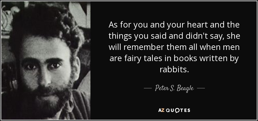 As for you and your heart and the things you said and didn't say, she will remember them all when men are fairy tales in books written by rabbits. - Peter S. Beagle