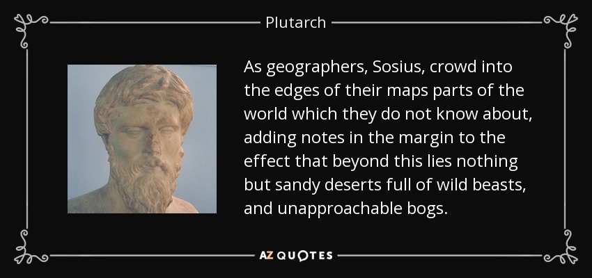 As geographers, Sosius, crowd into the edges of their maps parts of the world which they do not know about, adding notes in the margin to the effect that beyond this lies nothing but sandy deserts full of wild beasts, and unapproachable bogs. - Plutarch
