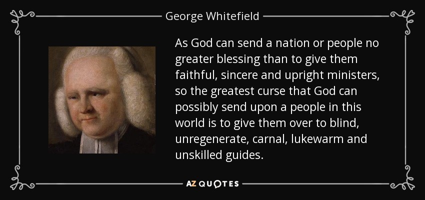 As God can send a nation or people no greater blessing than to give them faithful, sincere and upright ministers, so the greatest curse that God can possibly send upon a people in this world is to give them over to blind, unregenerate, carnal, lukewarm and unskilled guides. - George Whitefield