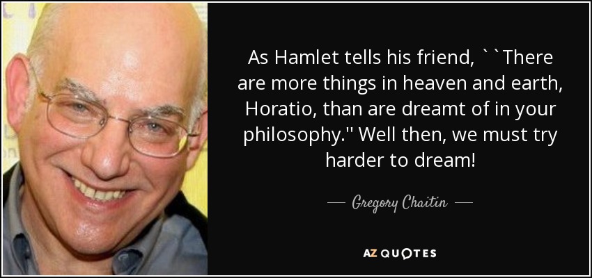 As Hamlet tells his friend, ``There are more things in heaven and earth, Horatio, than are dreamt of in your philosophy.'' Well then, we must try harder to dream! - Gregory Chaitin