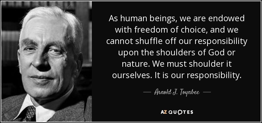 As human beings, we are endowed with freedom of choice, and we cannot shuffle off our responsibility upon the shoulders of God or nature. We must shoulder it ourselves. It is our responsibility. - Arnold J. Toynbee