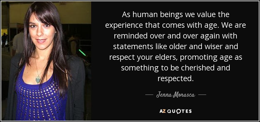 As human beings we value the experience that comes with age. We are reminded over and over again with statements like older and wiser and respect your elders, promoting age as something to be cherished and respected. - Jenna Morasca