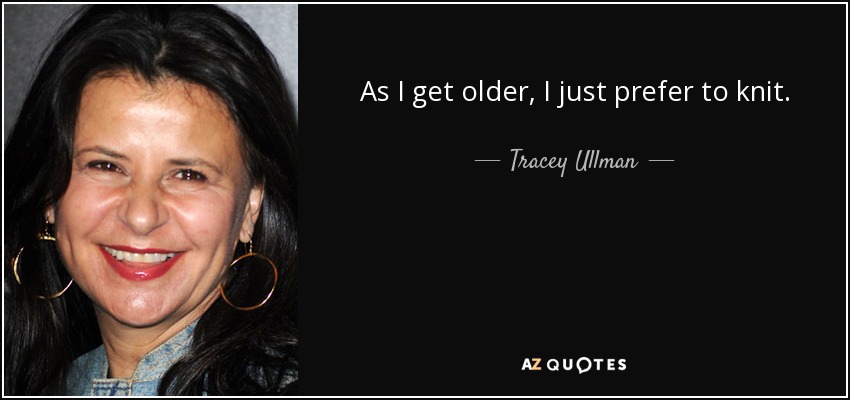 As I get older, I just prefer to knit. - Tracey Ullman