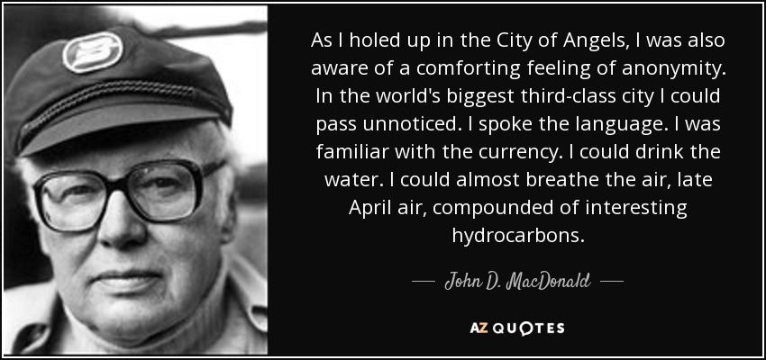 As I holed up in the City of Angels, I was also aware of a comforting feeling of anonymity. In the world's biggest third-class city I could pass unnoticed. I spoke the language. I was familiar with the currency. I could drink the water. I could almost breathe the air, late April air, compounded of interesting hydrocarbons. - John D. MacDonald