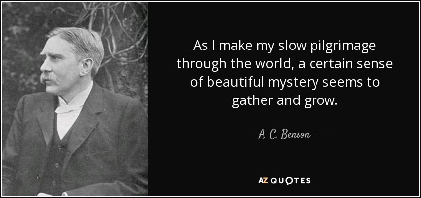 As I make my slow pilgrimage through the world, a certain sense of beautiful mystery seems to gather and grow. - A. C. Benson