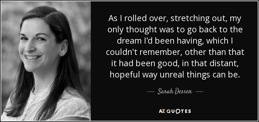 As I rolled over, stretching out, my only thought was to go back to the dream I'd been having, which I couldn't remember, other than that it had been good, in that distant, hopeful way unreal things can be. - Sarah Dessen