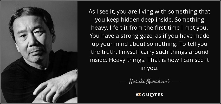 As I see it, you are living with something that you keep hidden deep inside. Something heavy. I felt it from the first time I met you. You have a strong gaze, as if you have made up your mind about something. To tell you the truth, I myself carry such things around inside. Heavy things. That is how I can see it in you. - Haruki Murakami