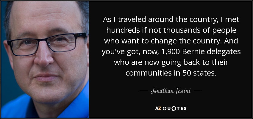 As I traveled around the country, I met hundreds if not thousands of people who want to change the country. And you've got, now, 1,900 Bernie delegates who are now going back to their communities in 50 states. - Jonathan Tasini