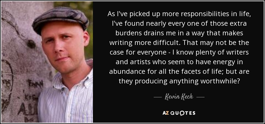 As I've picked up more responsibilities in life, I've found nearly every one of those extra burdens drains me in a way that makes writing more difficult. That may not be the case for everyone - I know plenty of writers and artists who seem to have energy in abundance for all the facets of life; but are they producing anything worthwhile? - Kevin Keck