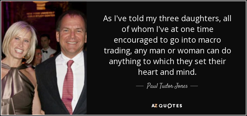 As I've told my three daughters, all of whom I've at one time encouraged to go into macro trading, any man or woman can do anything to which they set their heart and mind. - Paul Tudor Jones