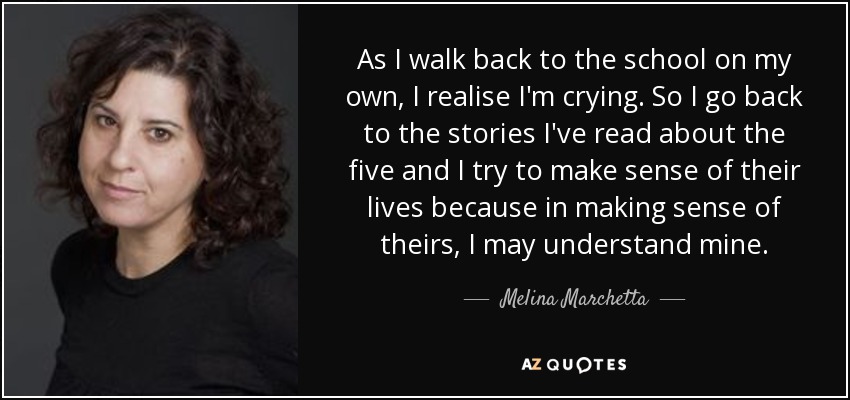 As I walk back to the school on my own, I realise I'm crying. So I go back to the stories I've read about the five and I try to make sense of their lives because in making sense of theirs, I may understand mine. - Melina Marchetta