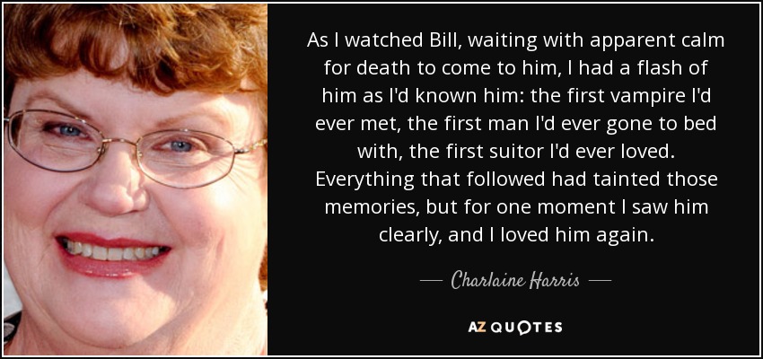 As I watched Bill, waiting with apparent calm for death to come to him, I had a flash of him as I'd known him: the first vampire I'd ever met, the first man I'd ever gone to bed with, the first suitor I'd ever loved. Everything that followed had tainted those memories, but for one moment I saw him clearly, and I loved him again. - Charlaine Harris