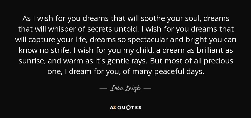 As I wish for you dreams that will soothe your soul, dreams that will whisper of secrets untold. I wish for you dreams that will capture your life, dreams so spectacular and bright you can know no strife. I wish for you my child, a dream as brilliant as sunrise, and warm as it's gentle rays. But most of all precious one, I dream for you, of many peaceful days. - Lora Leigh