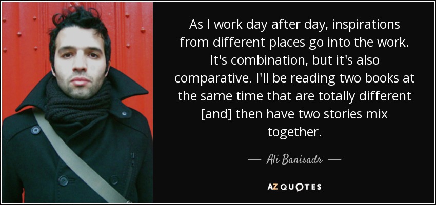 As I work day after day, inspirations from different places go into the work. It's combination, but it's also comparative. I'll be reading two books at the same time that are totally different [and] then have two stories mix together. - Ali Banisadr