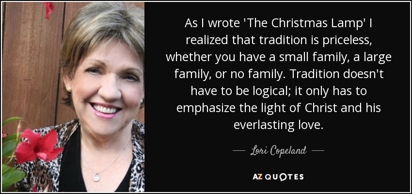 Mientras escribía "La lámpara de Navidad" me di cuenta de que la tradición no tiene precio, tanto si tienes una familia pequeña, una familia grande o ninguna. La tradición no tiene que ser lógica; sólo tiene que enfatizar la luz de Cristo y su amor eterno. - Lori Copeland