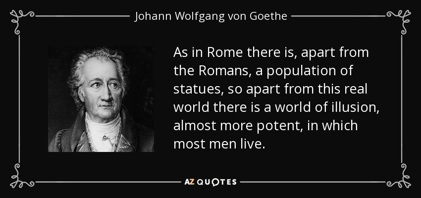 Como en Roma hay, aparte de los romanos, una población de estatuas, así, aparte de este mundo real, hay un mundo de ilusión, casi más potente, en el que viven la mayoría de los hombres. - Johann Wolfgang von Goethe