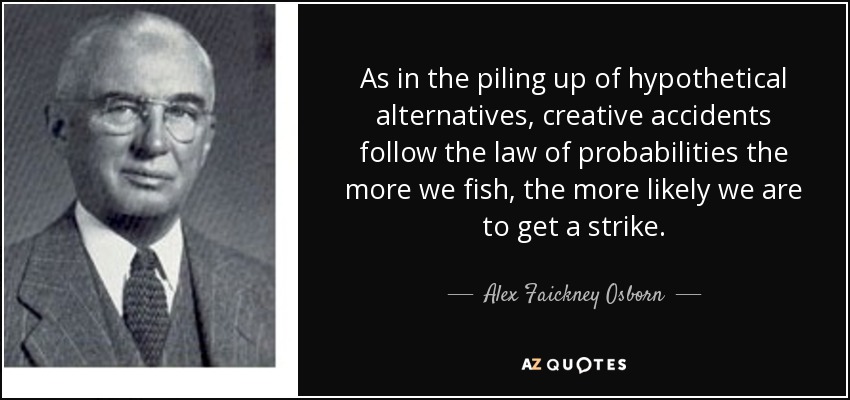 As in the piling up of hypothetical alternatives, creative accidents follow the law of probabilities the more we fish, the more likely we are to get a strike. - Alex Faickney Osborn