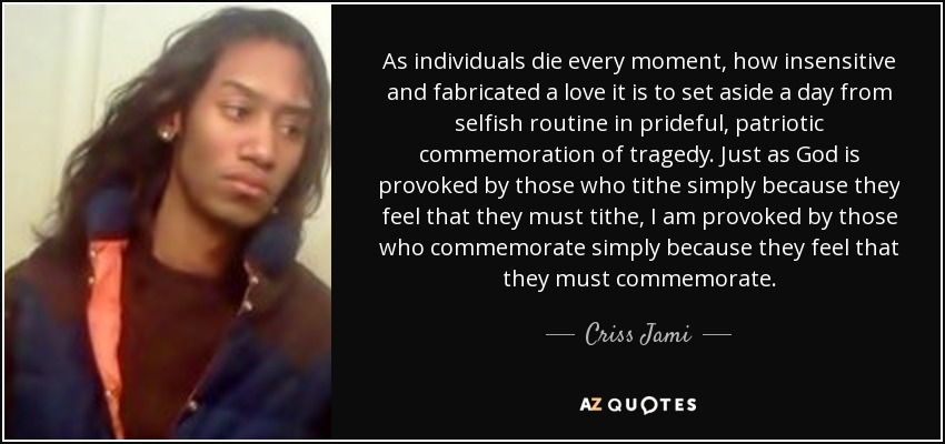 As individuals die every moment, how insensitive and fabricated a love it is to set aside a day from selfish routine in prideful, patriotic commemoration of tragedy. Just as God is provoked by those who tithe simply because they feel that they must tithe, I am provoked by those who commemorate simply because they feel that they must commemorate. - Criss Jami