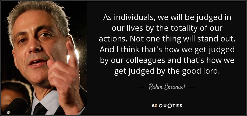 Como individuos, seremos juzgados en nuestras vidas por la totalidad de nuestras acciones. No se destacará una sola cosa. Y creo que así nos juzgarán nuestros colegas y así nos juzgará el buen Dios. - Rahm Emanuel