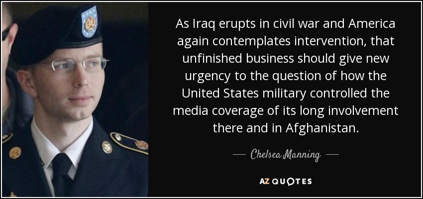 As Iraq erupts in civil war and America again contemplates intervention, that unfinished business should give new urgency to the question of how the United States military controlled the media coverage of its long involvement there and in Afghanistan. - Chelsea Manning