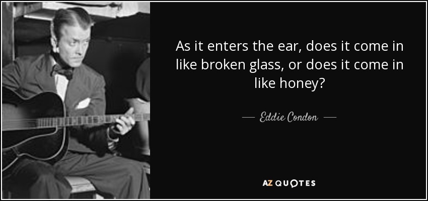 As it enters the ear, does it come in like broken glass, or does it come in like honey? - Eddie Condon