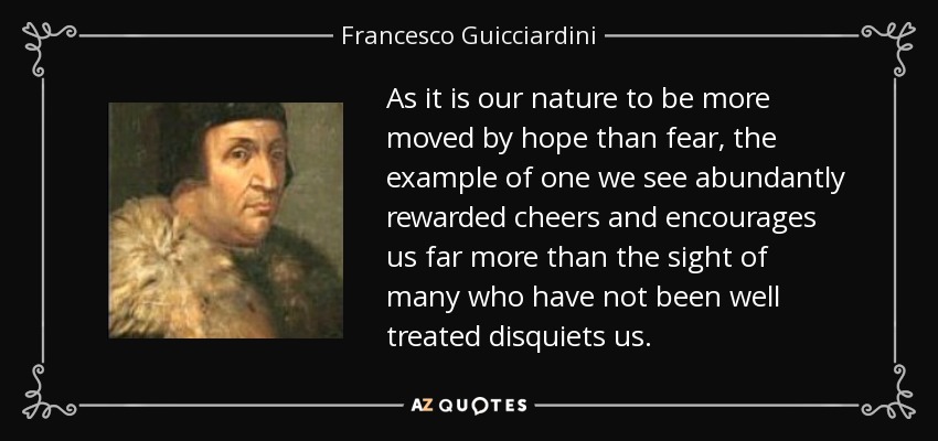 As it is our nature to be more moved by hope than fear, the example of one we see abundantly rewarded cheers and encourages us far more than the sight of many who have not been well treated disquiets us. - Francesco Guicciardini