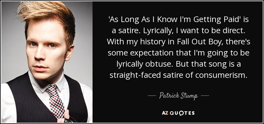'As Long As I Know I'm Getting Paid' is a satire. Lyrically, I want to be direct. With my history in Fall Out Boy, there's some expectation that I'm going to be lyrically obtuse. But that song is a straight-faced satire of consumerism. - Patrick Stump