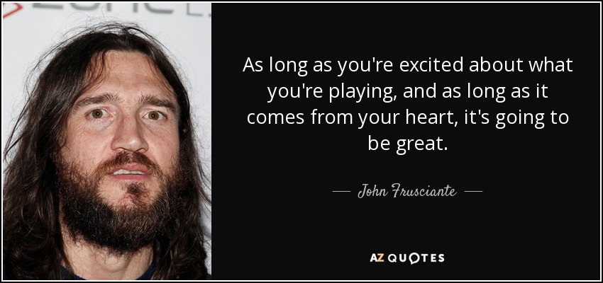 As long as you're excited about what you're playing, and as long as it comes from your heart, it's going to be great. - John Frusciante